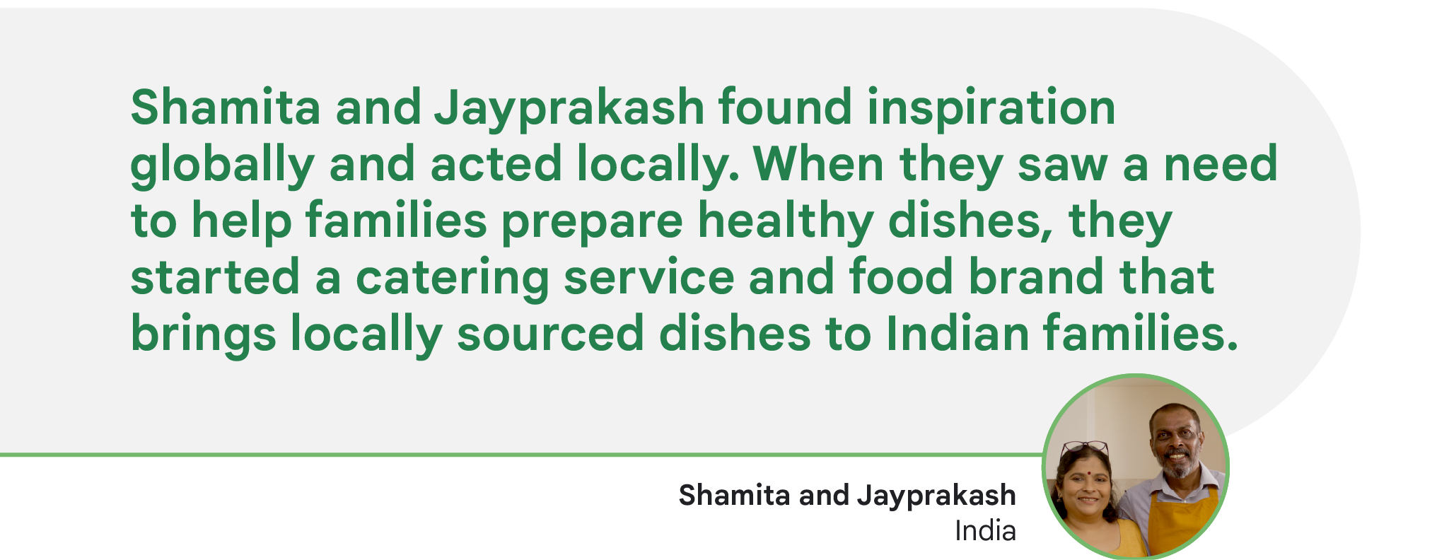 Shamita and Jayprakash found inspiration globally and acted locally. When they saw a need to help families prepare healthy dishes, they started a catering service and food brand that brings locally sourced dishes to Indian families.