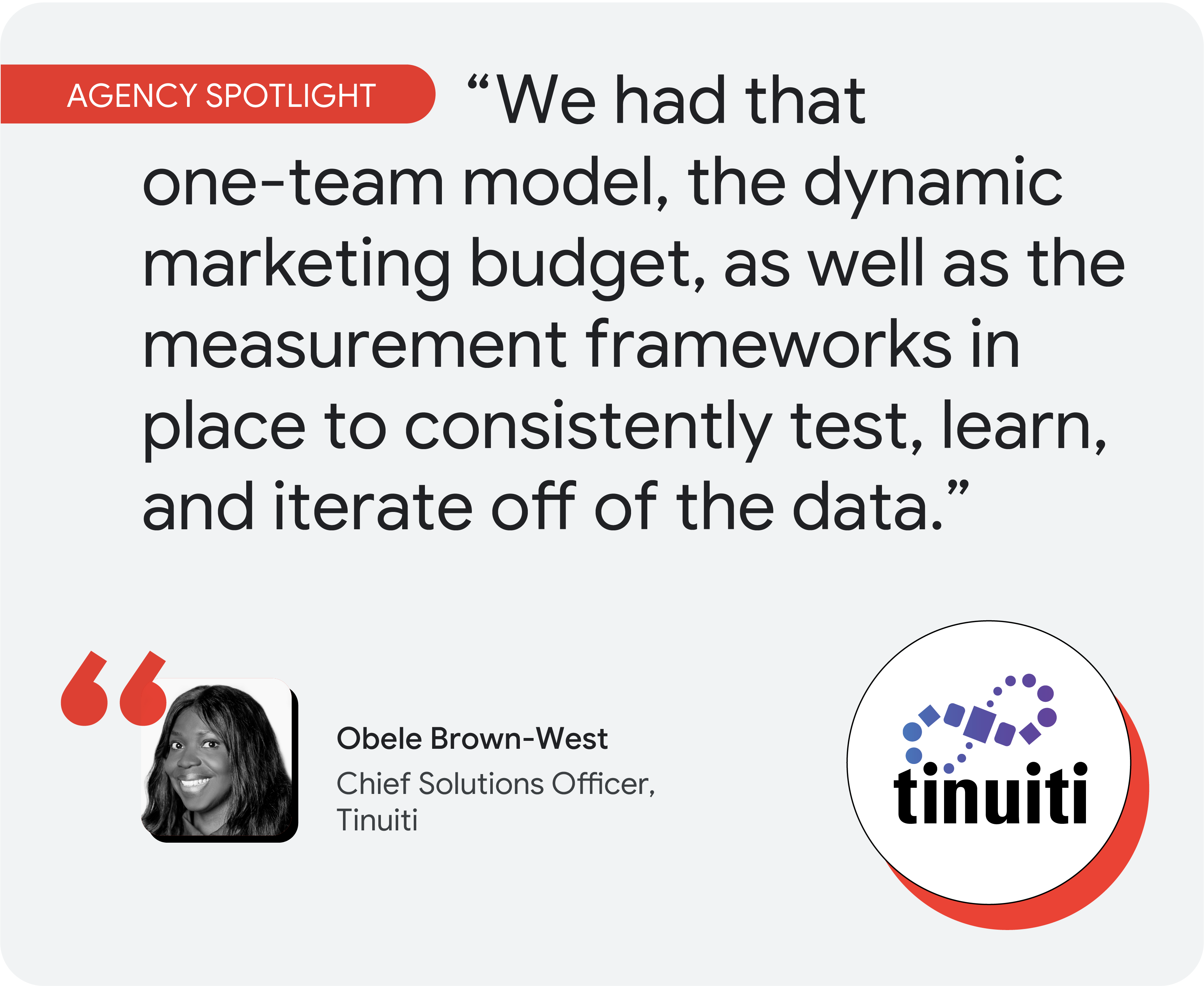 Agency spotlight. According to Obele Brown-West at Tinuiti, “We had that one-team model, the dynamic marketing budget, as well as the measurement frameworks in place to consistently test, learn, and iterate off of the data.”