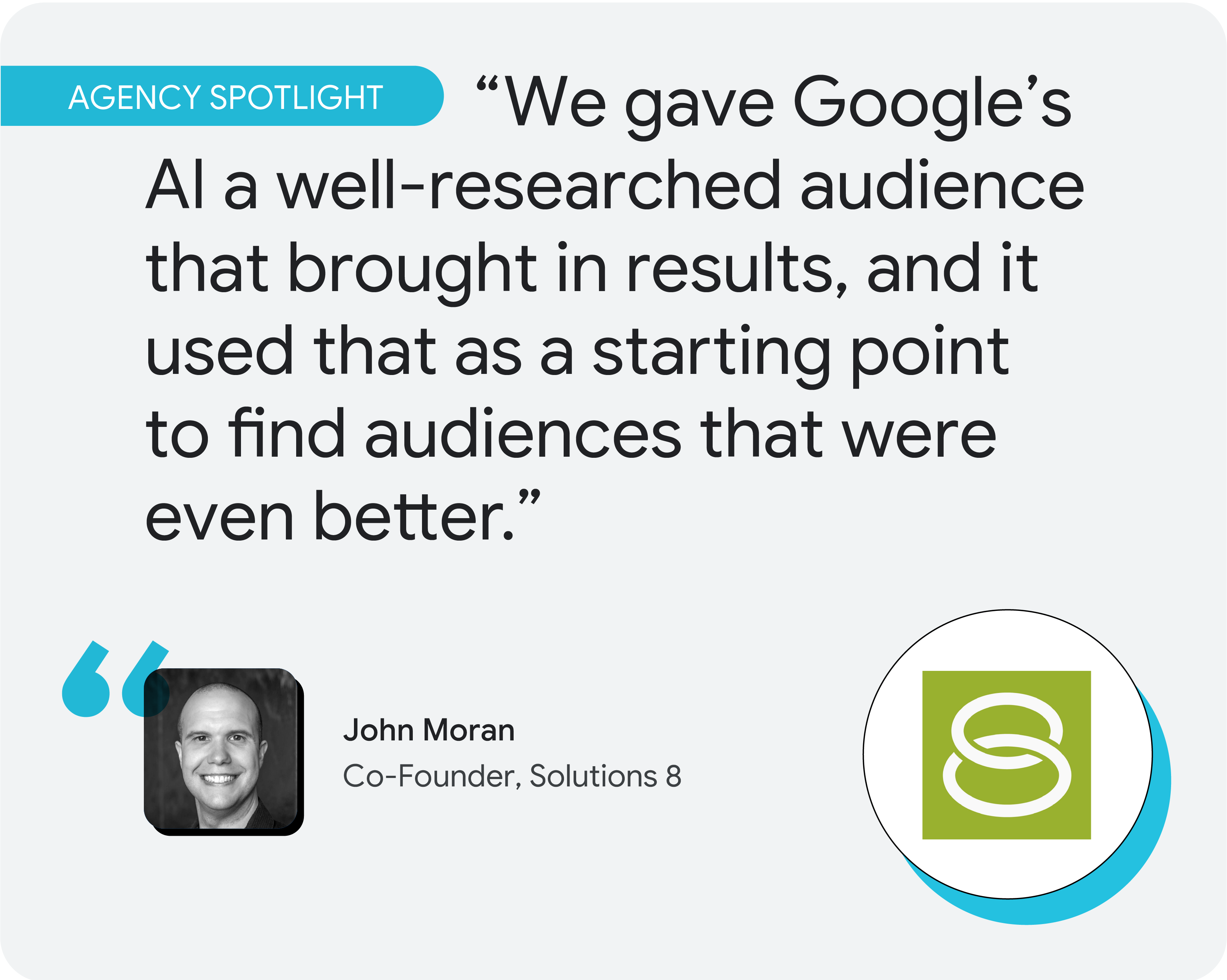 Agency spotlight. According to John Moran, co-founder of Solutions 8, “We gave Google’s AI a well-researched audience that brought in results, and it used that as a starting point to find audiences that were even better.”