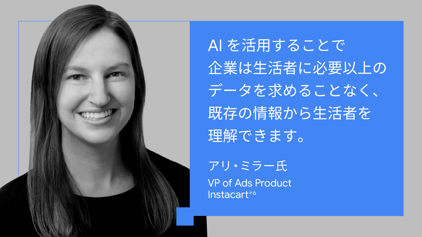 AI を活用することで企業は生活者に必要以上のデータを求めることなく、既存の情報から生活者を理解できます。アリ・ミラー氏, VP of Ads Product, Instacart