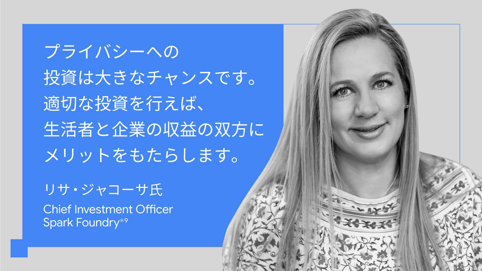 プライバシーへの投資は大きなチャンスです。適切な投資を行えば、生活者と企業の収益の双方にメリットをもたらします。リサ・ジャコーサ氏, Chief Investment Officer, Spark Foundry