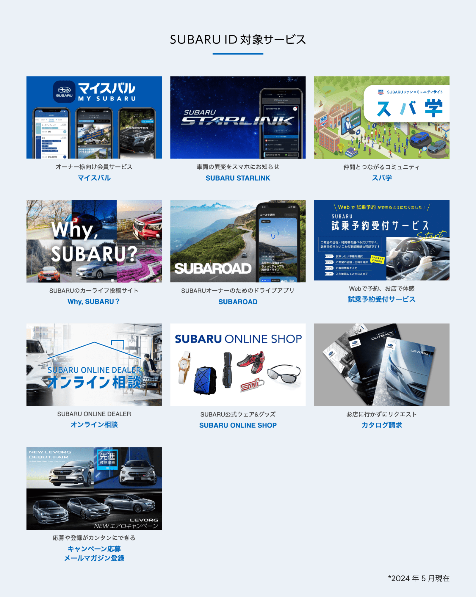 SUBARU ID 対象サービス。オーナー様向け会員サービス、マイスバル。車両の異変をスマホにお知らせ、SUBARU STARLINK。仲間とつながるコミュニティ、スバ学。SUBARU のカーライフ投稿サイト、Why, SUBARU?。 SUBARU オーナーのためのドライブアプリ、SUBAROAD。Web で予約、お店で体感、試乗予約受付サービス。おうちで商談、なんでも相談、オンライン商談。SUBARU 公式ウェア&グッズ、SUBARU ONLINE SHOP。お店に行かずリクエスト、カタログ請求。応募