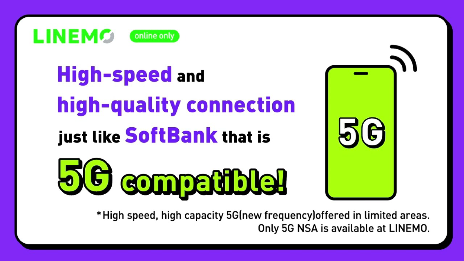 ローカライズした LINEMO の広告。LINEMO online only. High-speed and high-quality connection just like SoftBank that is 5G compatible! *High speed, high capacity 5G(new frequency)offered in limited areas. Only 5G NSA is available at LINEMO.