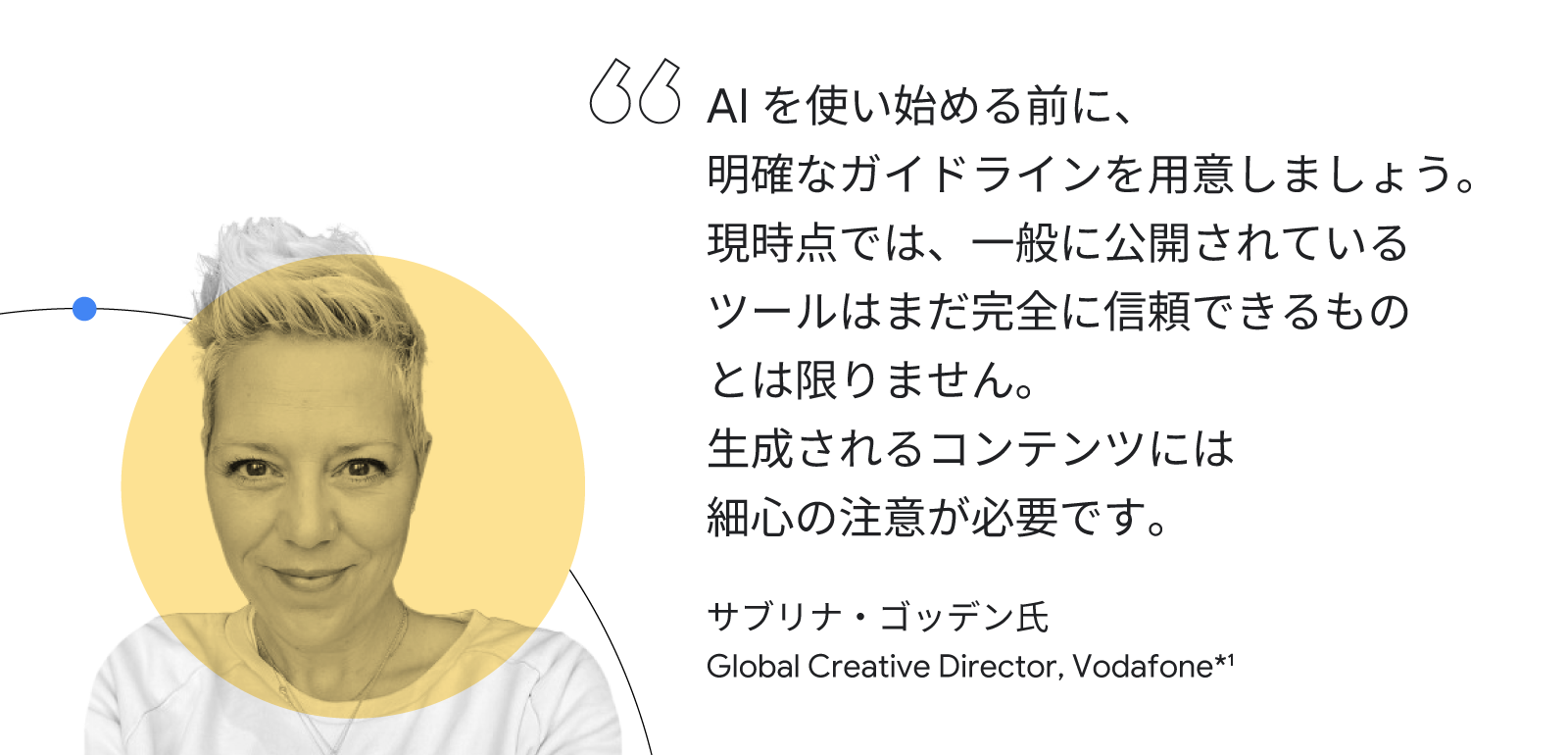 AI を使い始める前に、明確なガイドラインを用意しましょう。現時点では、一般に公開されているツールはまだ完全に信頼できるものとは限りません。生成されるコンテンツには細心の注意が必要です。サブリナ・ゴッデン氏(Global Creative Director, Vodafone)