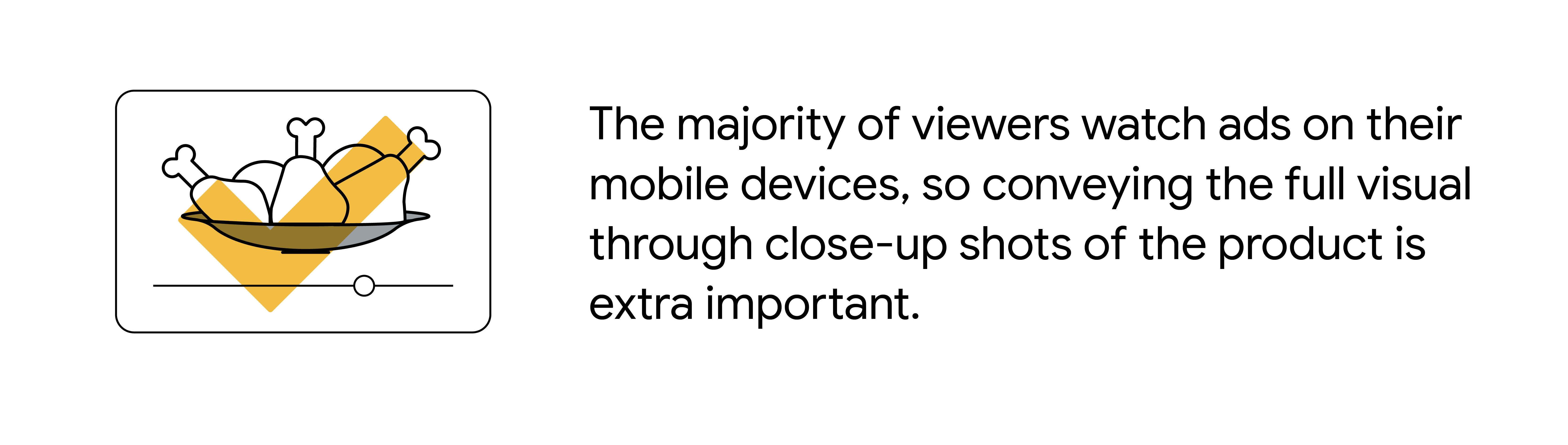 The majority of viewers watch ads on their mobile devices, so conveying the full visual through close-up shots of the product is extra important.