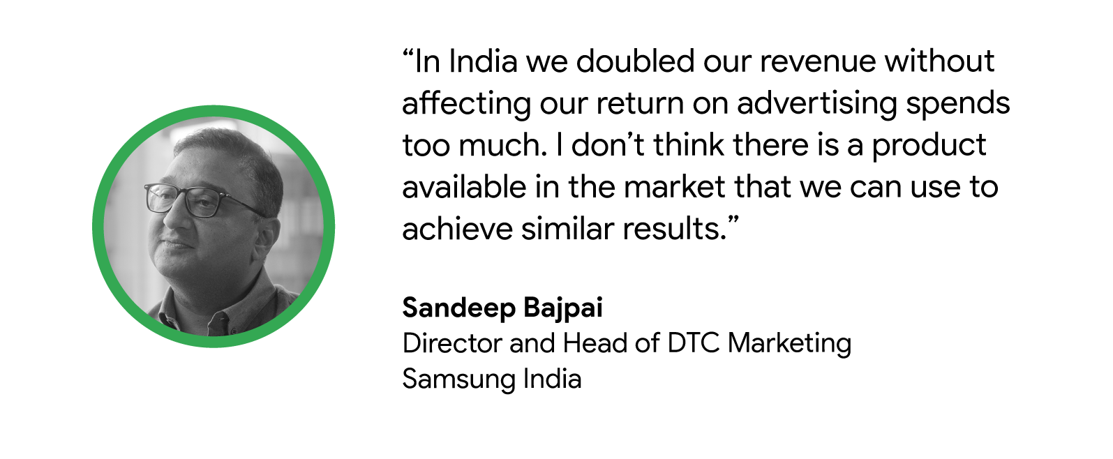 “In India, we doubled our revenue without affecting our ROAS too much. I don’t think there is a product available in the market that we can use to achieve similar results.” - Sandeep Bajpai, Director and Head of DTC Marketing, Samsung India