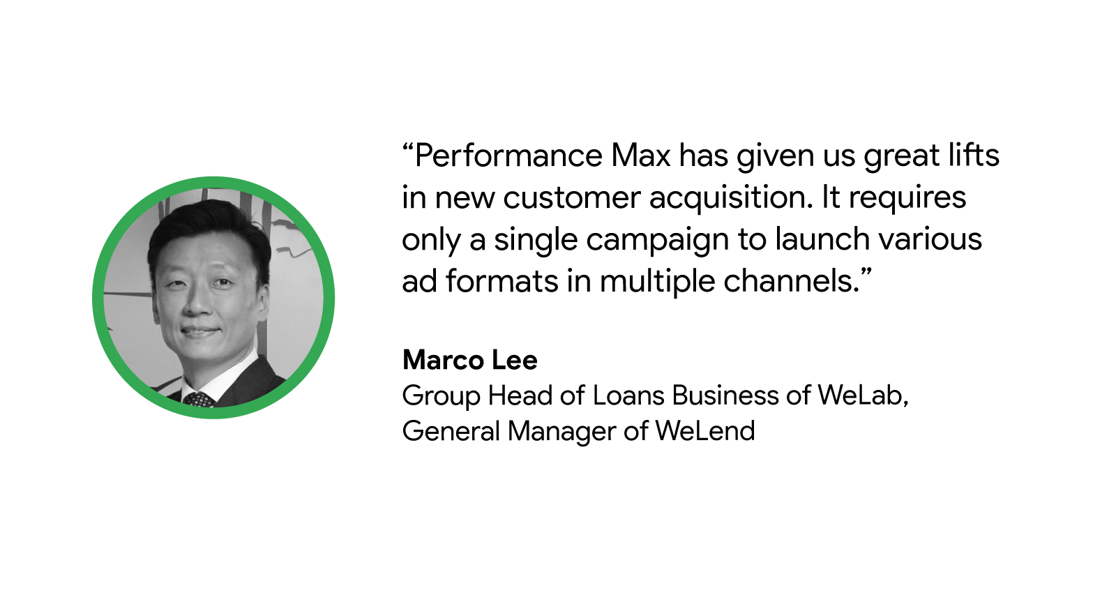 "Performance Max has given us great lifts in new customer acquisition. It requires only a single campaign to launch various ad formats in multiple channels.” - Marco Lee, General Manager, WeLend