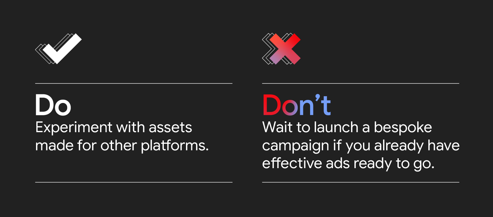 A two-column, two-row chart with a white check mark icon above Do: Experiment with assets made for other platforms. And a pink X icon above Don’t: Wait to launch a bespoke campaign if you have effective ads ready to go.