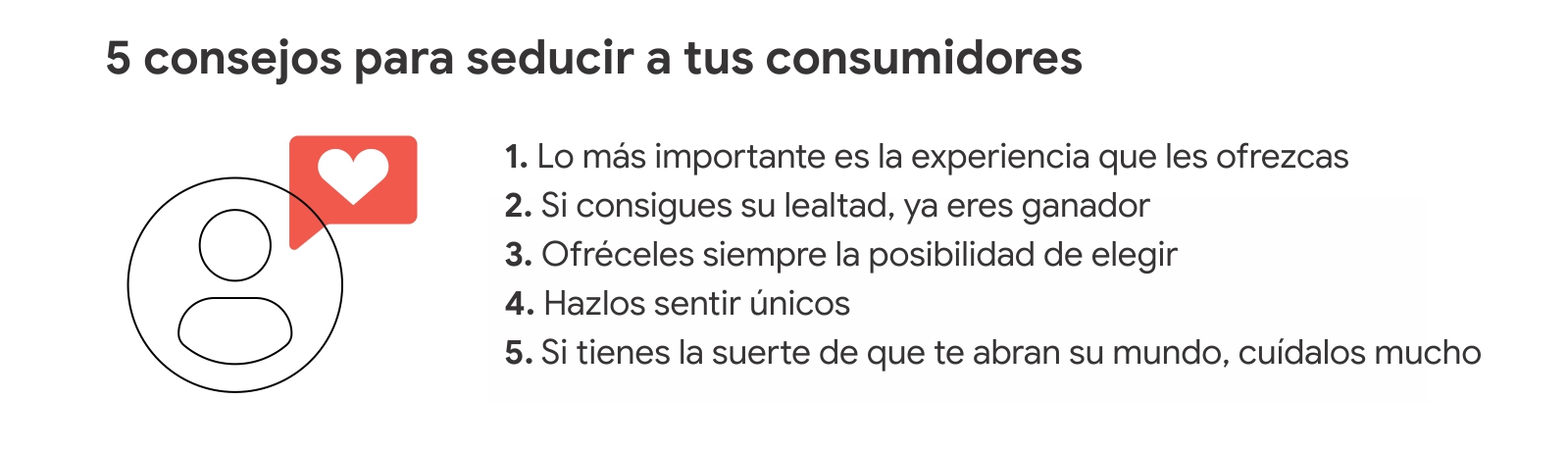 Una persona con un corazón. 5 consejos para seducir a tus clientes: 1 Lo más importante es la experiencia que les ofrezcas. 2 Si consigues su lealtad ya eres ganador. 3 Ofréceles la posibilidad de elegir. 4 Hazlos sentir únicos. 5 Cuídalos mucho.