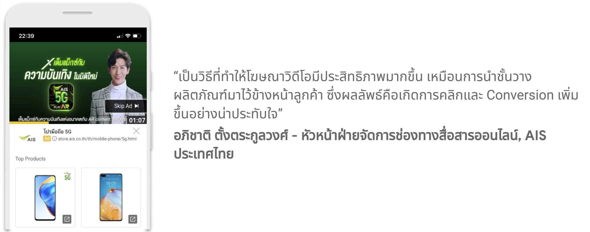 คุณอภิชาติ ตั้งตระกูลวงศ์ - หัวหน้าฝ่ายจัดการช่องทางสื่อสารออนไลน์, AIS ประเทศไทย กล่าวว่า เป็นวิธีที่ทำให้โฆษณาวิดีโอมีประสิทธิภาพมากขึ้น เหมือนการนำชั้นวางผลิตภัณฑ์มาไว้ข้างหน้าลูกค้า ซึ่งผลลัพธ์คือการเกิดการคลิกและ Conversion เพิ่มขึ้น