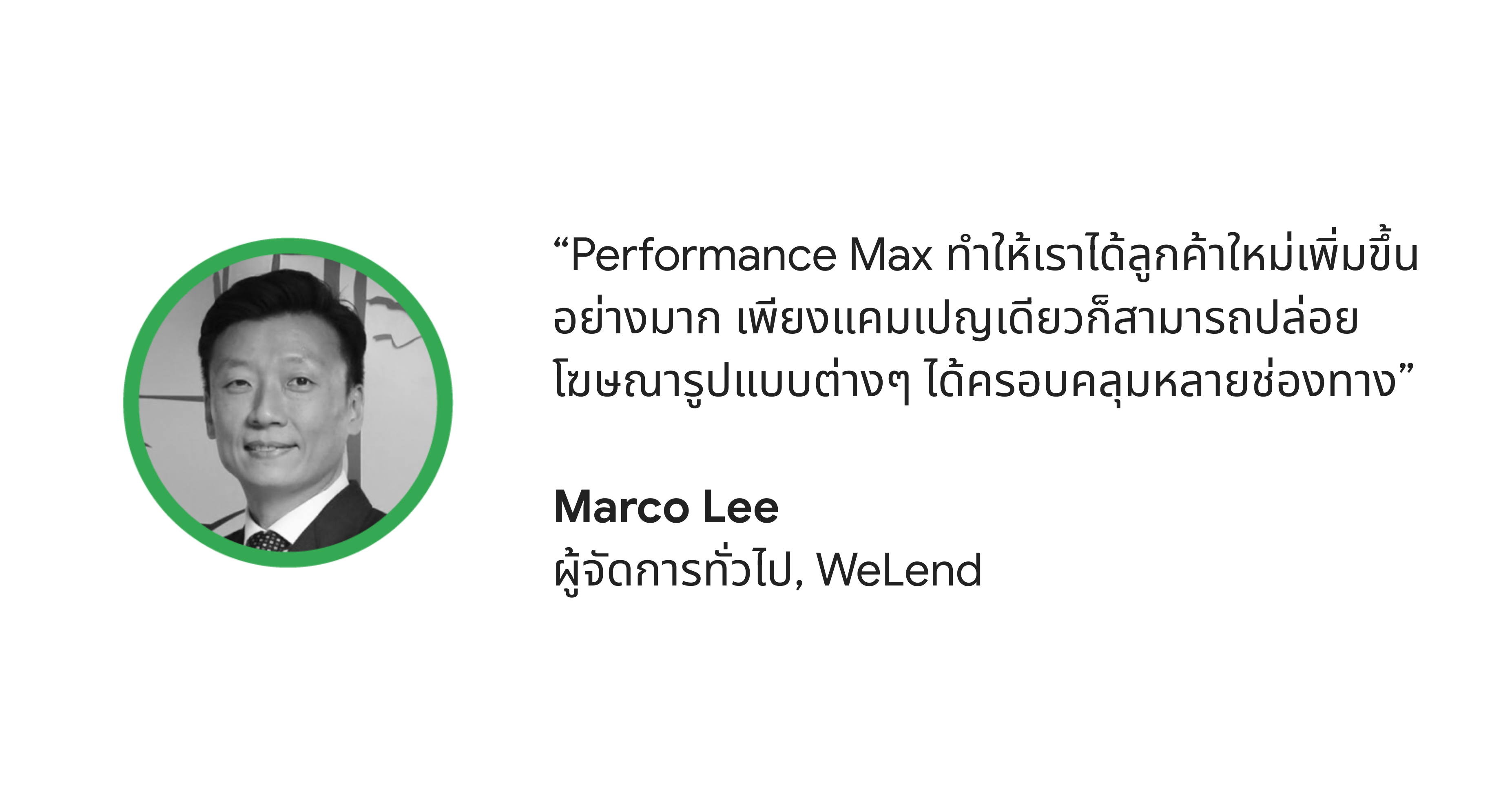 "Performance Max ทำให้เราได้ลูกค้ารายใหม่เพิ่มขึ้นอย่างมาก โดยที่เราใช้แค่แคมเปญเดียวในการปล่อยโฆษณารูปแบบต่างๆ ในหลายช่องทาง” - Marco Lee ผู้จัดการทั่วไปบริษัท WeLend