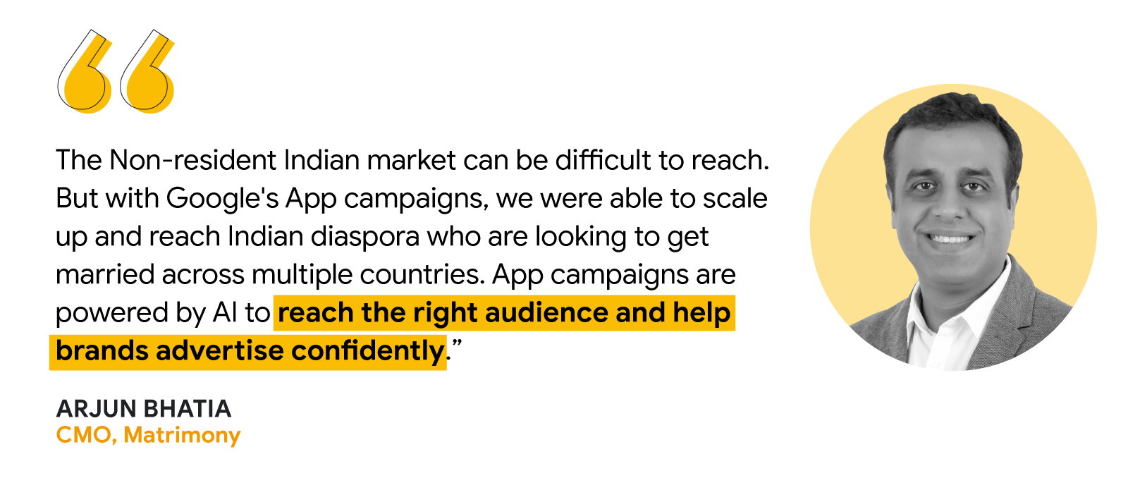 Arjun Bhatia, CMO at Matrimony, says reaching the non-resident Indian diaspora is tough, but Google’s AI-powered App campaigns helped them scale up and reach the right audience seeking marriage across countries, helping brands advertise confidently.