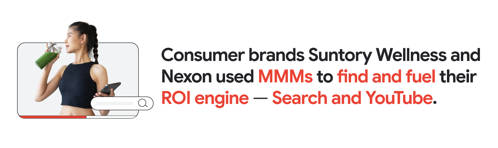 A woman drinking juice in a YouTube video frame with a Google Search bar beside her. Consumer brands Suntory Wellness and Nexon used marketing mix models (MMMs) to find and fuel their ROI growth engines – Search and YouTube.