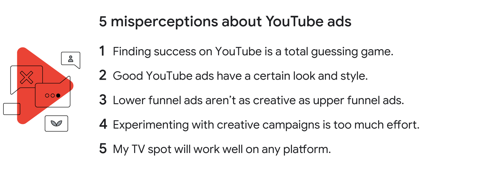5 misperceptions about YouTube ads: Success on YouTube is a guessing game. Good YouTube ads have a certain look. Lower-funnel ads aren’t as creative as upper-funnel ads. Experimenting with campaigns is too much effort. TV spots work on any platform.