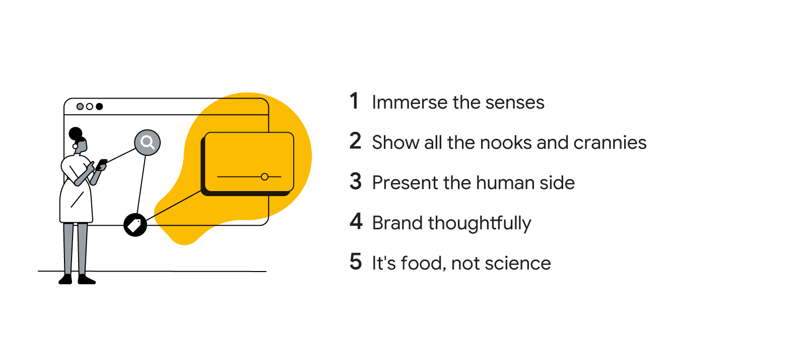 5 ways to improve your food video ads: 1. Immerse the senses. 2. Show all the nooks and crannies. 3. Present the human side. 4. Brand thoughtfully. 5. It’s food, not science.