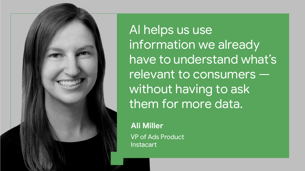 “AI helps us use information we already have to understand what’s relevant to consumers — without having to ask them for more data.” — Ali Miller, VP of ads product, Instacart