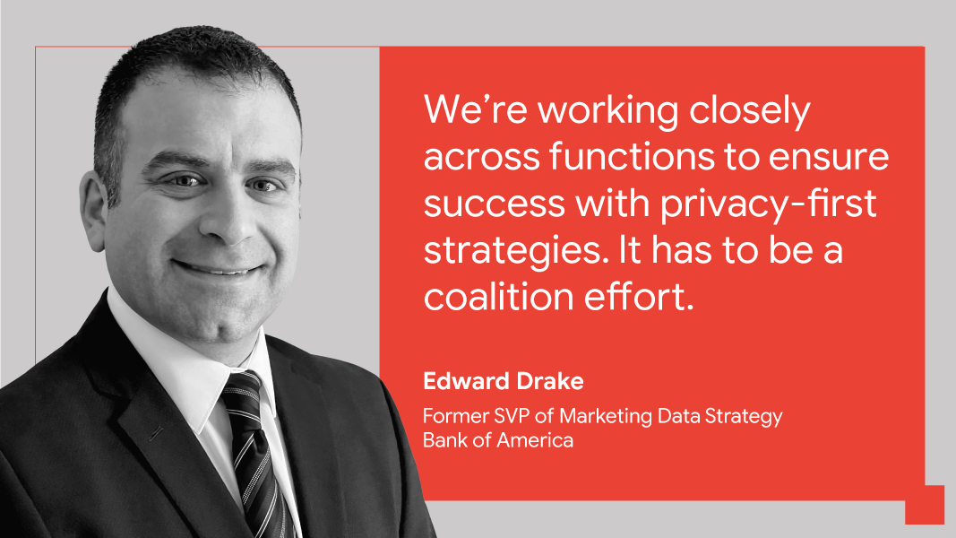 “We’re working closely across functions to ensure success with privacy-first strategies. It has to be a coalition effort.” — Edward Drake, former SVP of marketing data strategy, Bank of America