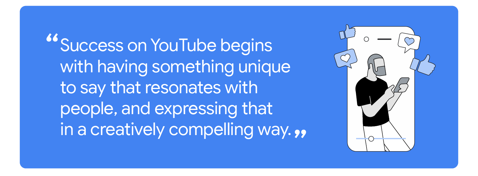 “Success on YouTube begins with having something unique to say that resonates with people, and expressing that in a creatively compelling way.” A video of a person using his phone with hearts and thumbs up popping out of the mobile screen.
