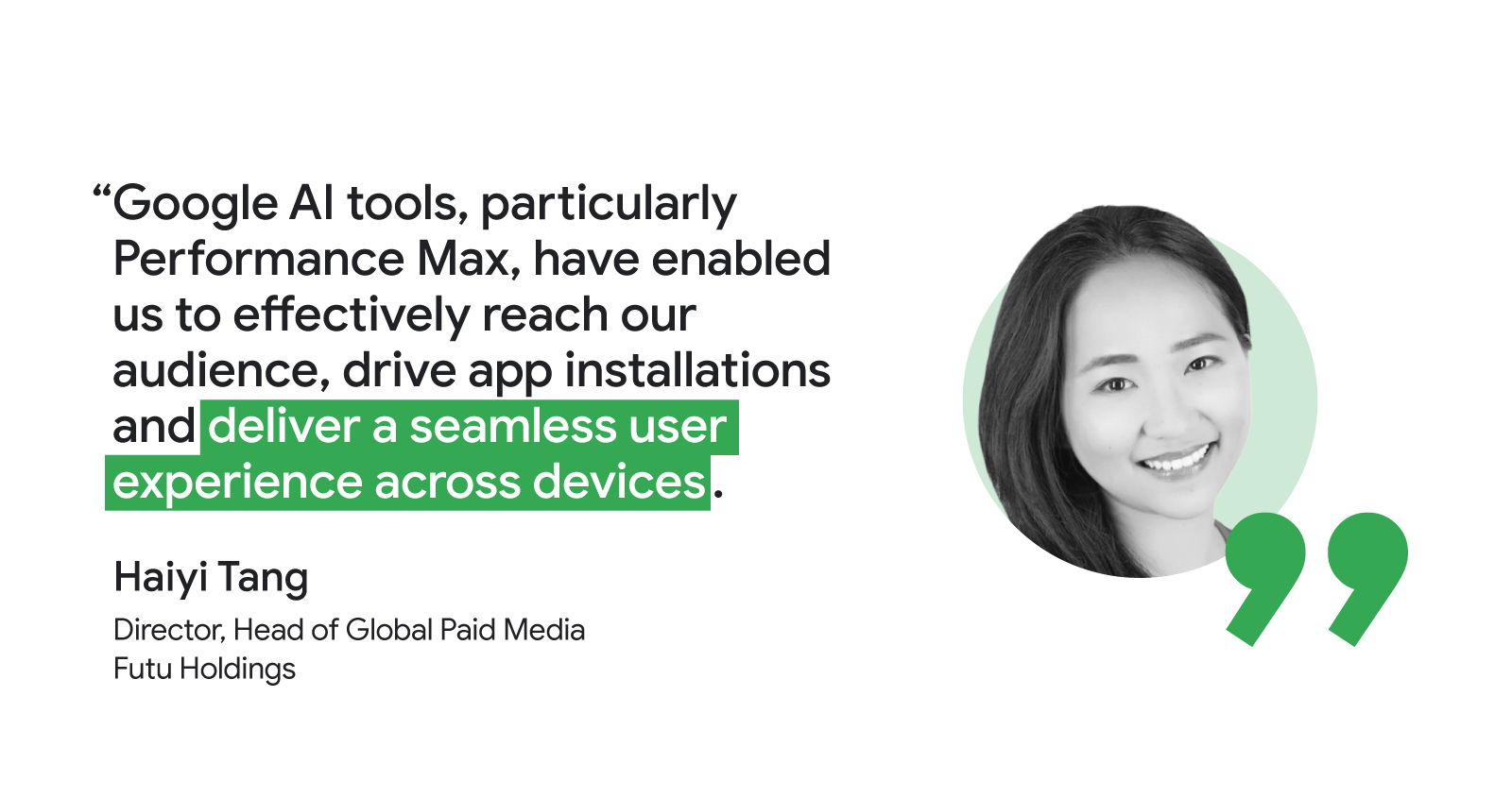 Haiyi Tang, Director, Head of Global Paid Media at Futu Holdings, said “Google AI tools, particularly Performance Max, have enabled us to effectively reach our audience, drive app installations and deliver a seamless user experience across devices.”