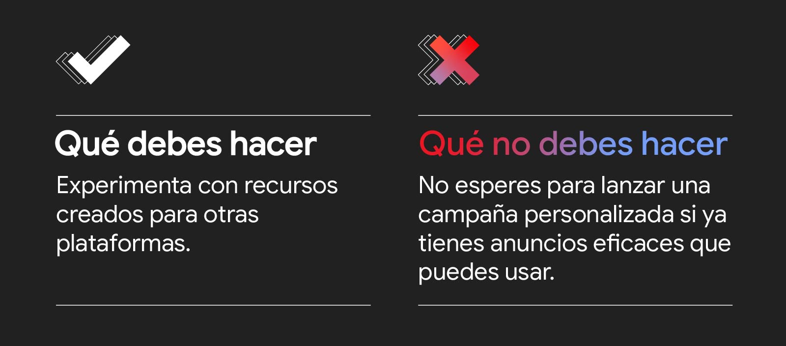 Gráfico con dos columnas y dos filas. Una marca de verificación encabeza la sección Qué debes hacer: experimenta con recursos creados para otras plataformas. Una X en color rosa encabeza la sección Qué no debes hacer: no esperes para lanzar una campaña pe