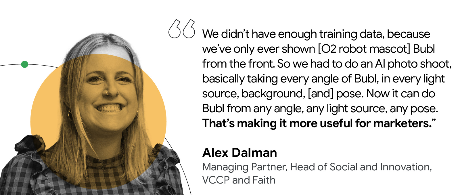 We had to do an AI photo shoot, taking every angle of Bubl …. Now it can do Bubl from any angle, any light source, any pose. That’s making it more useful for marketers. — Alex Dalman, Managing Partner, Head of Social and Innovation, VCCP and Faith