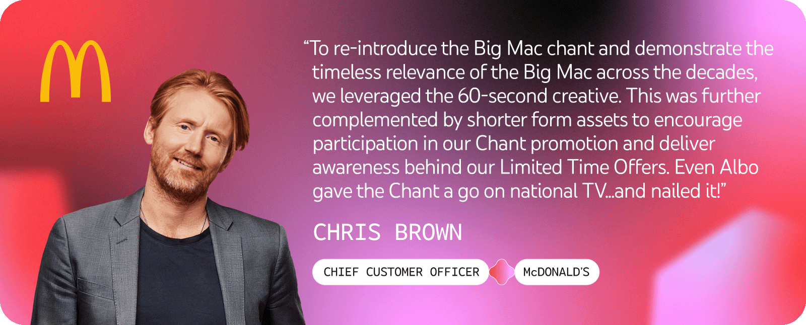 Chris Brown, Chief Customer Officer at McDonald's, said they reintroduced Big Mac chant using a 60-second creative alongside shorter form assets to boost participation and awareness for their Limited Time Offers, even Albo joined in on national TV.